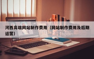 祁阳河西高端网站制作费用（网站制作费用及后期运营）