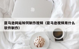 祁阳亚马逊网站如何制作视频（亚马逊视频用什么软件制作）